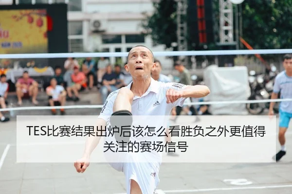 TES比赛结果出炉后该怎么看胜负之外更值得关注的赛场信号